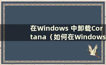 在Windows 中卸载Cortana（如何在Windows 10 中卸载Cortana）